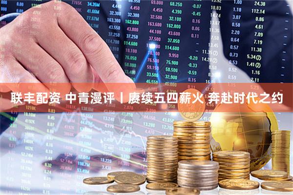 联丰配资 中青漫评丨赓续五四薪火 奔赴时代之约