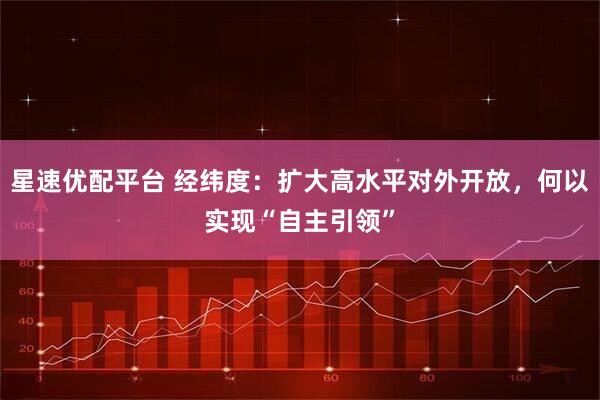 星速优配平台 经纬度：扩大高水平对外开放，何以实现“自主引领”