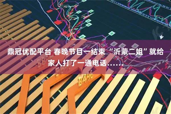 鼎冠优配平台 春晚节目一结束 “沂蒙二姐”就给家人打了一通电话……